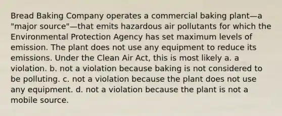 Bread Baking Company operates a commercial baking plant—a "major source"—that emits hazardous air pollutants for which the Environmental Protection Agency has set maximum levels of emission. The plant does not use any equipment to reduce its emissions. Under the Clean Air Act, this is most likely a. a violation. b. not a violation because baking is not considered to be polluting. c. not a violation because the plant does not use any equipment. d. not a violation because the plant is not a mobile source.