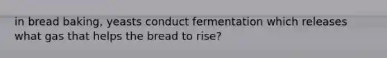 in bread baking, yeasts conduct fermentation which releases what gas that helps the bread to rise?