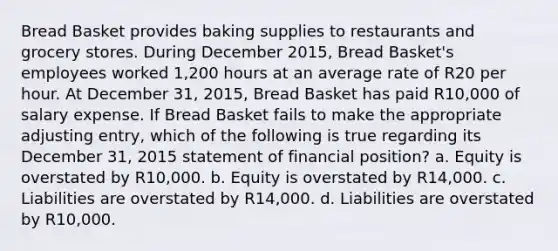 Bread Basket provides baking supplies to restaurants and grocery stores. During December 2015, Bread Basket's employees worked 1,200 hours at an average rate of R20 per hour. At December 31, 2015, Bread Basket has paid R10,000 of salary expense. If Bread Basket fails to make the appropriate adjusting entry, which of the following is true regarding its December 31, 2015 statement of financial position? a. Equity is overstated by R10,000. b. Equity is overstated by R14,000. c. Liabilities are overstated by R14,000. d. Liabilities are overstated by R10,000.