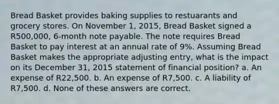 Bread Basket provides baking supplies to restuarants and grocery stores. On November 1, 2015, Bread Basket signed a R500,000, 6-month note payable. The note requires Bread Basket to pay interest at an annual rate of 9%. Assuming Bread Basket makes the appropriate adjusting entry, what is the impact on its December 31, 2015 statement of financial position? a. An expense of R22,500. b. An expense of R7,500. c. A liability of R7,500. d. None of these answers are correct.