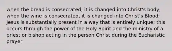 when the bread is consecrated, it is changed into Christ's body; when the wine is consecrated, it is changed into Christ's Blood; Jesus is substantially present in a way that is entirely unique; this occurs through the power of the Holy Spirit and the ministry of a priest or bishop acting in the person Christ during the Eucharistic prayer