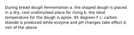 During bread dough fermentation a. the shaped dough is placed in a dry, cool undisturbed place for rising b. the ideal temperature for the dough is aprox. 65 degrees F c. carbon dioxide is produced while enzyme and pH changes take effect d. non of the above