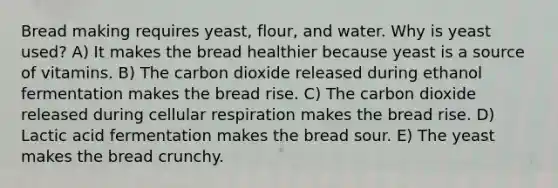 Bread making requires yeast, flour, and water. Why is yeast used? A) It makes the bread healthier because yeast is a source of vitamins. B) The carbon dioxide released during ethanol fermentation makes the bread rise. C) The carbon dioxide released during <a href='https://www.questionai.com/knowledge/k1IqNYBAJw-cellular-respiration' class='anchor-knowledge'>cellular respiration</a> makes the bread rise. D) Lactic acid fermentation makes the bread sour. E) The yeast makes the bread crunchy.