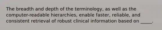 The breadth and depth of the terminology, as well as the computer-readable hierarchies, enable faster, reliable, and consistent retrieval of robust clinical information based on _____.