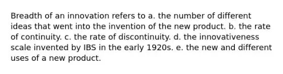 Breadth of an innovation refers to a. the number of different ideas that went into the invention of the new product. b. the rate of continuity. c. the rate of discontinuity. d. the innovativeness scale invented by IBS in the early 1920s. e. the new and different uses of a new product.