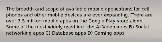 The breadth and scope of available mobile applications for cell phones and other mobile devices are ever expanding. There are over 3.5 million mobile apps on the Google Play store alone. Some of the most widely used include: A) Video apps B) Social networking apps C) Database apps D) Gaming apps