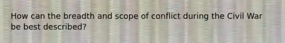 How can the breadth and scope of conflict during the Civil War be best described?