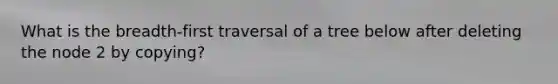 What is the breadth-first traversal of a tree below after deleting the node 2 by copying?