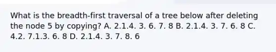 What is the breadth-first traversal of a tree below after deleting the node 5 by copying? A. 2.1.4. 3. 6. 7. 8 B. 2.1.4. 3. 7. 6. 8 C. 4.2. 7.1.3. 6. 8 D. 2.1.4. 3. 7. 8. 6