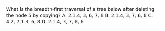 What is the breadth-first traversal of a tree below after deleting the node 5 by copying? A. 2.1.4, 3, 6, 7, 8 B. 2.1.4, 3, 7, 6, 8 C. 4.2, 7.1.3, 6, 8 D. 2.1.4, 3, 7, 8, 6