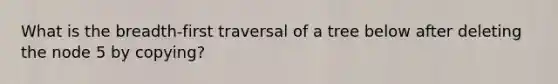 What is the breadth-first traversal of a tree below after deleting the node 5 by copying?