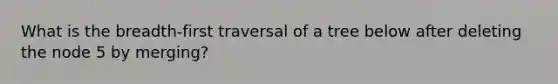 What is the breadth-first traversal of a tree below after deleting the node 5 by merging?