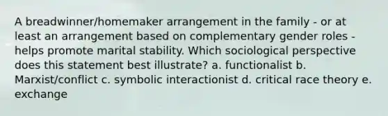 A breadwinner/homemaker arrangement in the family - or at least an arrangement based on complementary gender roles - helps promote marital stability. Which sociological perspective does this statement best illustrate? a. functionalist b. Marxist/conflict c. symbolic interactionist d. critical race theory e. exchange