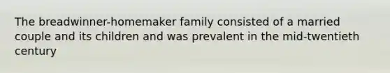 The breadwinner-homemaker family consisted of a married couple and its children and was prevalent in the mid-twentieth century