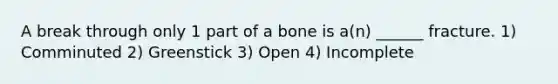 A break through only 1 part of a bone is a(n) ______ fracture. 1) Comminuted 2) Greenstick 3) Open 4) Incomplete