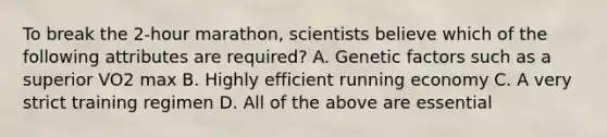 To break the 2-hour marathon, scientists believe which of the following attributes are required? A. Genetic factors such as a superior VO2 max B. Highly efficient running economy C. A very strict training regimen D. All of the above are essential