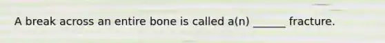 A break across an entire bone is called a(n) ______ fracture.