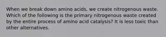 When we break down amino acids, we create nitrogenous waste. Which of the following is the primary nitrogenous waste created by the entire process of amino acid catalysis? It is less toxic than other alternatives.