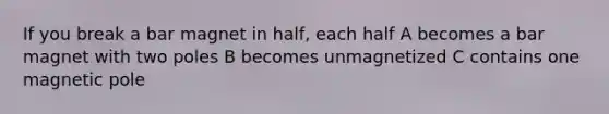 If you break a bar magnet in half, each half A becomes a bar magnet with two poles B becomes unmagnetized C contains one magnetic pole