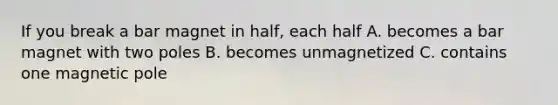 If you break a bar magnet in half, each half A. becomes a bar magnet with two poles B. becomes unmagnetized C. contains one magnetic pole