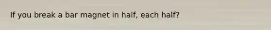 If you break a bar magnet in half, each half?