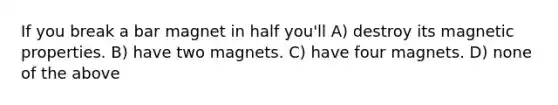 If you break a bar magnet in half you'll A) destroy its magnetic properties. B) have two magnets. C) have four magnets. D) none of the above