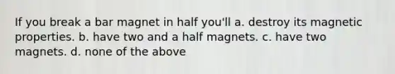 If you break a bar magnet in half you'll a. destroy its magnetic properties. b. have two and a half magnets. c. have two magnets. d. none of the above