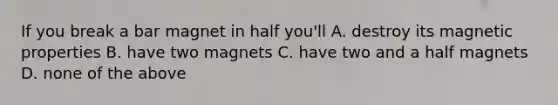 If you break a bar magnet in half you'll A. destroy its magnetic properties B. have two magnets C. have two and a half magnets D. none of the above