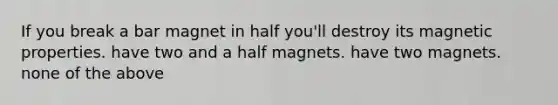 If you break a bar magnet in half you'll destroy its magnetic properties. have two and a half magnets. have two magnets. none of the above