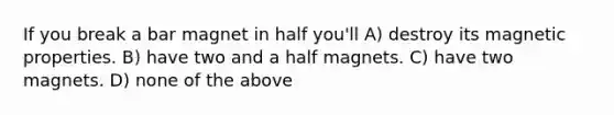 If you break a bar magnet in half you'll A) destroy its magnetic properties. B) have two and a half magnets. C) have two magnets. D) none of the above