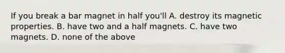 If you break a bar magnet in half you'll A. destroy its magnetic properties. B. have two and a half magnets. C. have two magnets. D. none of the above