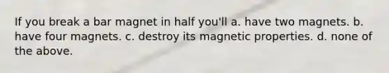 If you break a bar magnet in half you'll a. have two magnets. b. have four magnets. c. destroy its magnetic properties. d. none of the above.