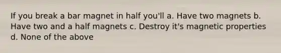 If you break a bar magnet in half you'll a. Have two magnets b. Have two and a half magnets c. Destroy it's magnetic properties d. None of the above