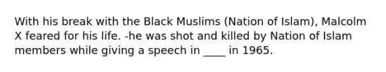 With his break with the Black Muslims (Nation of Islam), Malcolm X feared for his life. -he was shot and killed by Nation of Islam members while giving a speech in ____ in 1965.