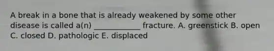 A break in a bone that is already weakened by some other disease is called a(n) ____________ fracture. A. greenstick B. open C. closed D. pathologic E. displaced