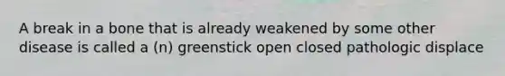 A break in a bone that is already weakened by some other disease is called a (n) greenstick open closed pathologic displace