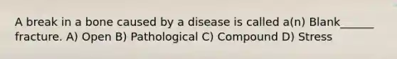 A break in a bone caused by a disease is called a(n) Blank______ fracture. A) Open B) Pathological C) Compound D) Stress