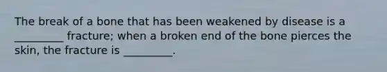 The break of a bone that has been weakened by disease is a _________ fracture; when a broken end of the bone pierces the skin, the fracture is _________.