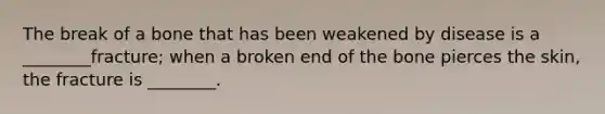 The break of a bone that has been weakened by disease is a ________fracture; when a broken end of the bone pierces the skin, the fracture is ________.