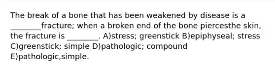 The break of a bone that has been weakened by disease is a ________fracture; when a broken end of the bone piercesthe skin, the fracture is ________. A)stress; greenstick B)epiphyseal; stress C)greenstick; simple D)pathologic; compound E)pathologic,simple.