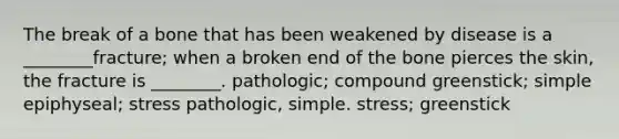 The break of a bone that has been weakened by disease is a ________fracture; when a broken end of the bone pierces the skin, the fracture is ________. pathologic; compound greenstick; simple epiphyseal; stress pathologic, simple. stress; greenstick