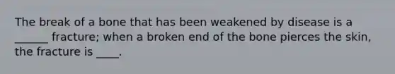 The break of a bone that has been weakened by disease is a ______ fracture; when a broken end of the bone pierces the skin, the fracture is ____.