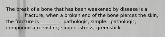 The break of a bone that has been weakened by disease is a ________fracture; when a broken end of the bone pierces the skin, the fracture is ________. -pathologic, simple. -pathologic; compound -greenstick; simple -stress; greenstick