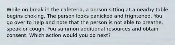 While on break in the cafeteria, a person sitting at a nearby table begins choking. The person looks panicked and frightened. You go over to help and note that the person is not able to breathe, speak or cough. You summon additional resources and obtain consent. Which action would you do next?