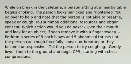 While on break in the cafeteria, a person sitting at a nearby table begins choking. The person looks panicked and frightened. You go over to help and note that the person is not able to breathe, speak or cough. You summon additional resources and obtain consent. Which action would you do next? -Open their mouth and look for an object; if seen remove it with a finger sweep. -Perform a series of 5 back blows and 5 abdominal thrusts until the person can cough forcefully, speak, or breathe; or they become unresponsive. -Tell the person to try coughing. -Gently lower them to the ground and begin CPR, starting with chest compressions.