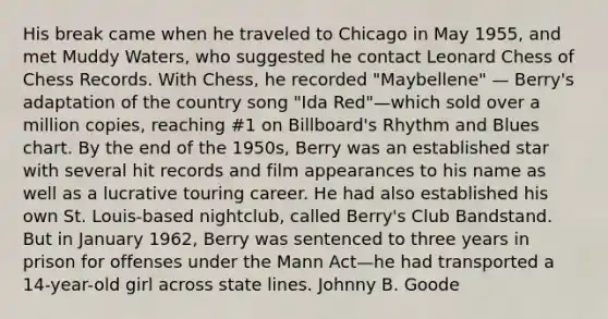 His break came when he traveled to Chicago in May 1955, and met Muddy Waters, who suggested he contact Leonard Chess of Chess Records. With Chess, he recorded "Maybellene" — Berry's adaptation of the country song "Ida Red"—which sold over a million copies, reaching #1 on Billboard's Rhythm and Blues chart. By the end of the 1950s, Berry was an established star with several hit records and film appearances to his name as well as a lucrative touring career. He had also established his own St. Louis-based nightclub, called Berry's Club Bandstand. But in January 1962, Berry was sentenced to three years in prison for offenses under the Mann Act—he had transported a 14-year-old girl across state lines. Johnny B. Goode