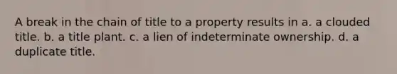 A break in the chain of title to a property results in a. a clouded title. b. a title plant. c. a lien of indeterminate ownership. d. a duplicate title.