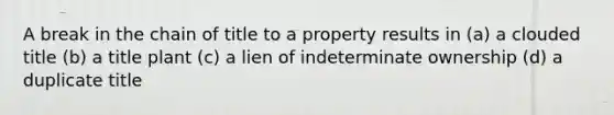 A break in the chain of title to a property results in (a) a clouded title (b) a title plant (c) a lien of indeterminate ownership (d) a duplicate title