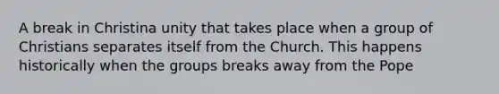 A break in Christina unity that takes place when a group of Christians separates itself from the Church. This happens historically when the groups breaks away from the Pope