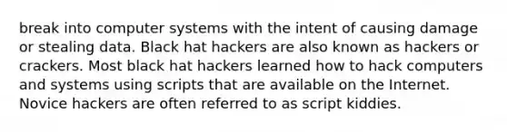 break into computer systems with the intent of causing damage or stealing data. Black hat hackers are also known as hackers or crackers. Most black hat hackers learned how to hack computers and systems using scripts that are available on the Internet. Novice hackers are often referred to as script kiddies.